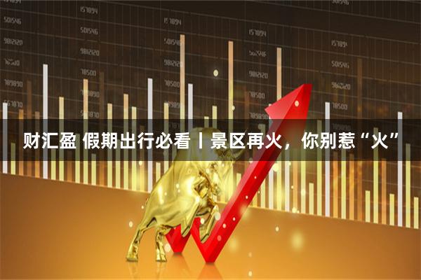 财汇盈 假期出行必看丨景区再火，你别惹“火”