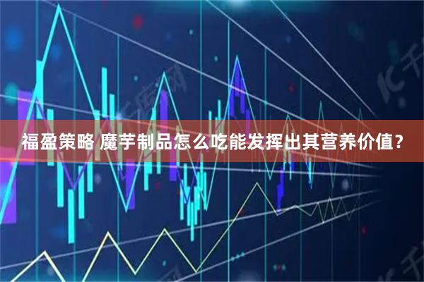 福盈策略 魔芋制品怎么吃能发挥出其营养价值？