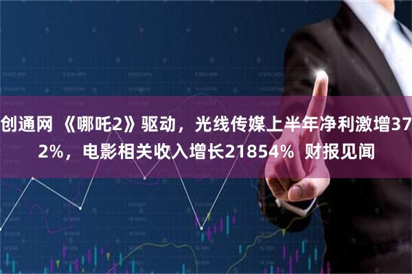创通网 《哪吒2》驱动,光线传媒上半年净利激增372%,电影相关收入增长21854% 财报见闻