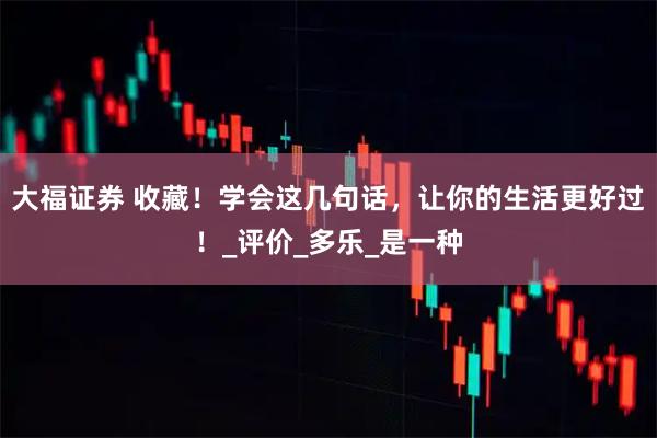 大福证券 收藏！学会这几句话，让你的生活更好过！_评价_多乐_是一种