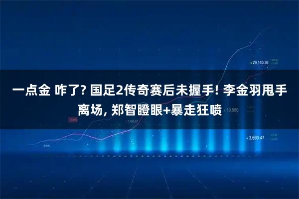 一点金 咋了? 国足2传奇赛后未握手! 李金羽甩手离场, 郑智瞪眼+暴走狂喷