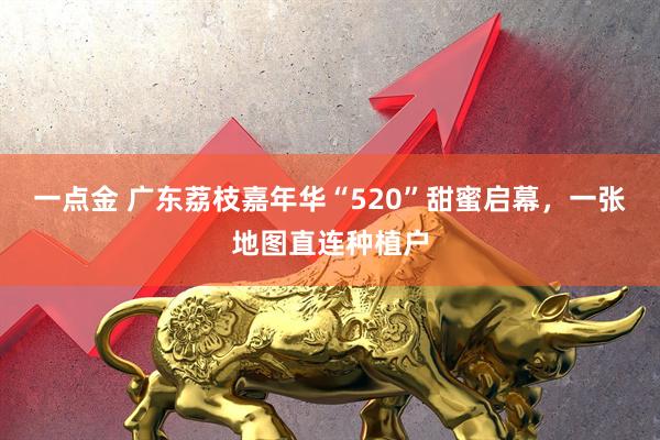 一点金 广东荔枝嘉年华“520”甜蜜启幕，一张地图直连种植户