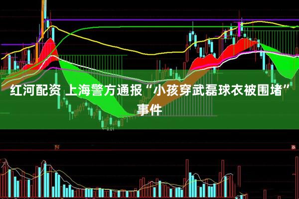 红河配资 上海警方通报“小孩穿武磊球衣被围堵”事件