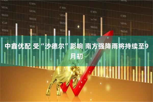 中鑫优配 受“沙德尔”影响 南方强降雨将持续至9月初